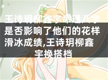 王诗玥柳鑫宇命理八字是否影响了他们的花样滑冰成绩,王诗玥柳鑫宇换搭档