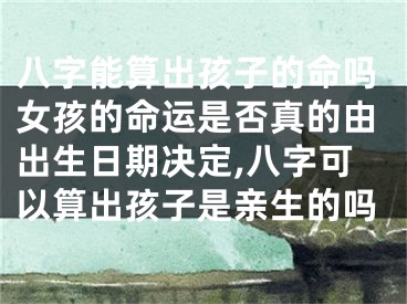 八字能算出孩子的命吗女孩的命运是否真的由出生日期决定,八字可以算出孩子是亲生的吗