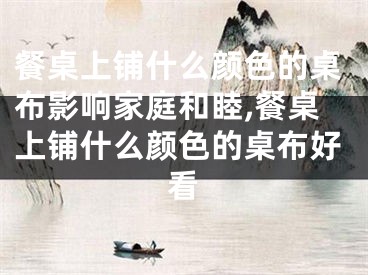 餐桌上铺什么颜色的桌布影响家庭和睦,餐桌上铺什么颜色的桌布好看