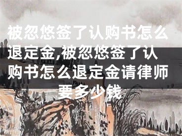 被忽悠签了认购书怎么退定金,被忽悠签了认购书怎么退定金请律师要多少钱