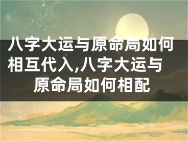 八字大运与原命局如何相互代入,八字大运与原命局如何相配