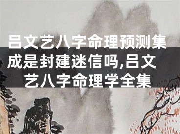 吕文艺八字命理预测集成是封建迷信吗,吕文艺八字命理学全集