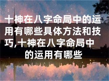 十神在八字命局中的运用有哪些具体方法和技巧,十神在八字命局中的运用有哪些