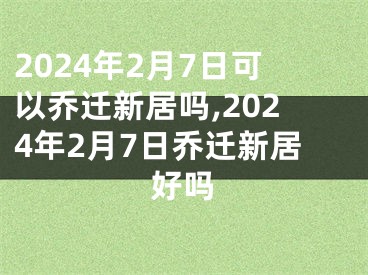 2024年2月7日可以乔迁新居吗,2024年2月7日乔迁新居好吗