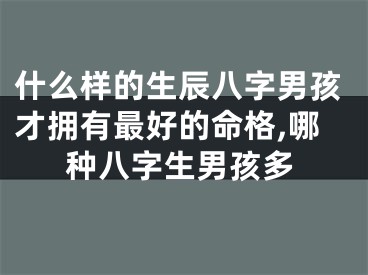什么样的生辰八字男孩才拥有最好的命格,哪种八字生男孩多