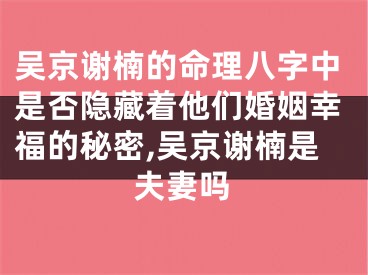 吴京谢楠的命理八字中是否隐藏着他们婚姻幸福的秘密,吴京谢楠是夫妻吗