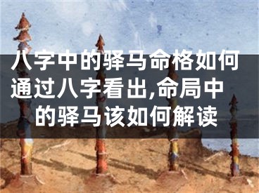 八字中的驿马命格如何通过八字看出,命局中的驿马该如何解读