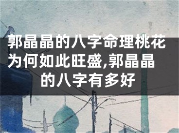 郭晶晶的八字命理桃花为何如此旺盛,郭晶晶的八字有多好