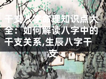干支八字命理知识点大全：如何解读八字中的干支关系,生辰八字干支
