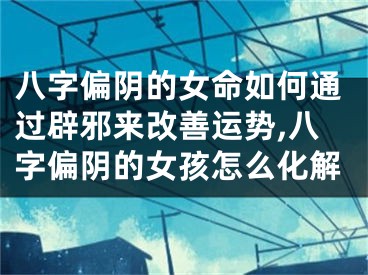 八字偏阴的女命如何通过辟邪来改善运势,八字偏阴的女孩怎么化解