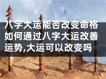 八字大运能否改变命格如何通过八字大运改善运势,大运可以改变吗