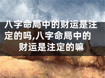 八字命局中的财运是注定的吗,八字命局中的财运是注定的嘛