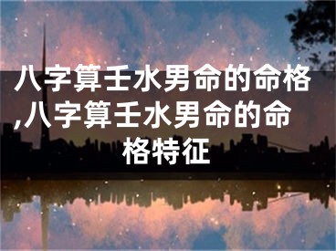 八字算壬水男命的命格,八字算壬水男命的命格特征