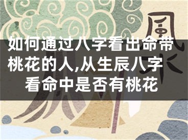 如何通过八字看出命带桃花的人,从生辰八字看命中是否有桃花