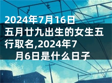 2024年7月16日五月廿九出生的女生五行取名,2024年7月6日是什么日子