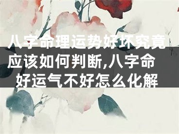 八字命理运势好坏究竟应该如何判断,八字命好运气不好怎么化解