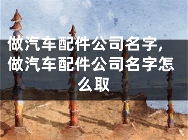 做汽车配件公司名字,做汽车配件公司名字怎么取