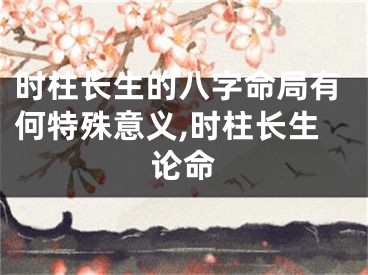 时柱长生的八字命局有何特殊意义,时柱长生论命