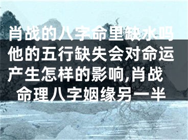 肖战的八字命里缺水吗他的五行缺失会对命运产生怎样的影响,肖战命理八字姻缘另一半