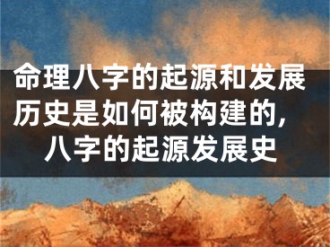 命理八字的起源和发展历史是如何被构建的,八字的起源发展史