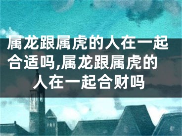 属龙跟属虎的人在一起合适吗,属龙跟属虎的人在一起合财吗