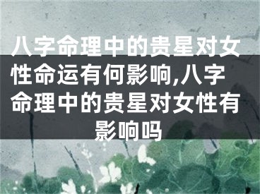 八字命理中的贵星对女性命运有何影响,八字命理中的贵星对女性有影响吗