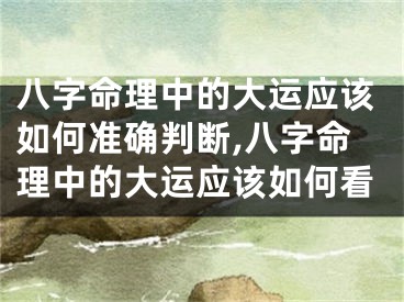 八字命理中的大运应该如何准确判断,八字命理中的大运应该如何看