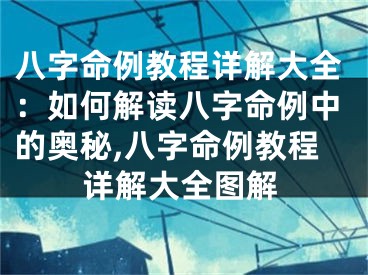 八字命例教程详解大全：如何解读八字命例中的奥秘,八字命例教程详解大全图解