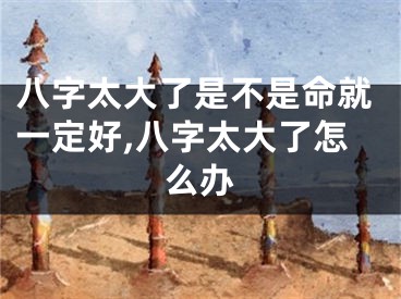 八字太大了是不是命就一定好,八字太大了怎么办