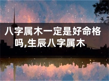 八字属木一定是好命格吗,生辰八字属木