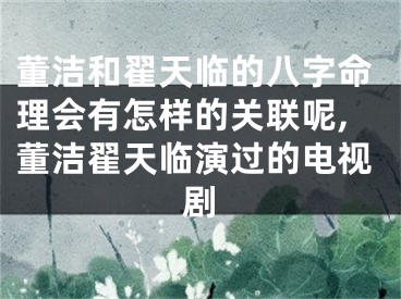 董洁和翟天临的八字命理会有怎样的关联呢,董洁翟天临演过的电视剧