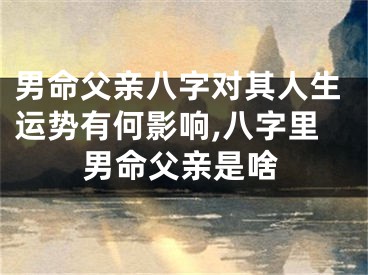 男命父亲八字对其人生运势有何影响,八字里男命父亲是啥