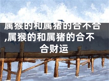 属猴的和属猪的合不合,属猴的和属猪的合不合财运