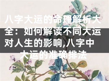 八字大运的命理解析大全：如何解读不同大运对人生的影响,八字中大运的准确排法