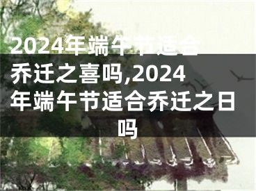 2024年端午节适合乔迁之喜吗,2024年端午节适合乔迁之日吗