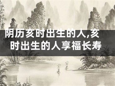 阴历亥时出生的人,亥时出生的人享福长寿