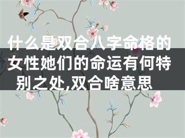 什么是双合八字命格的女性她们的命运有何特别之处,双合啥意思