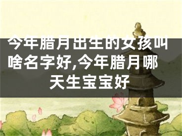 今年腊月出生的女孩叫啥名字好,今年腊月哪天生宝宝好