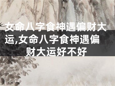 女命八字食神遇偏财大运,女命八字食神遇偏财大运好不好