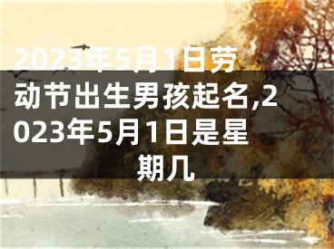 2023年5月1日劳动节出生男孩起名,2023年5月1日是星期几