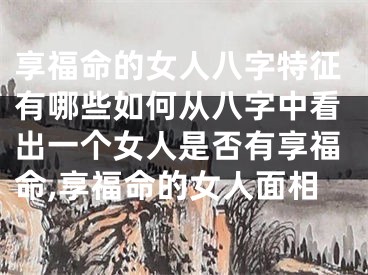 享福命的女人八字特征有哪些如何从八字中看出一个女人是否有享福命,享福命的女人面相