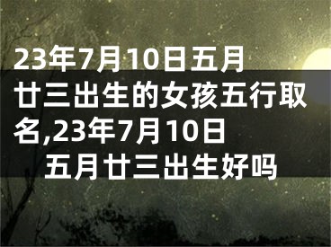 23年7月10日五月廿三出生的女孩五行取名,23年7月10日五月廿三出生好吗