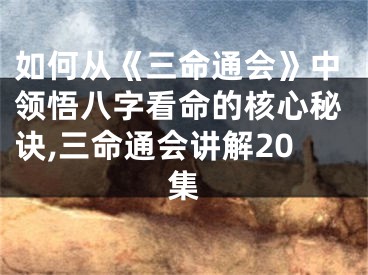 如何从《三命通会》中领悟八字看命的核心秘诀,三命通会讲解20集