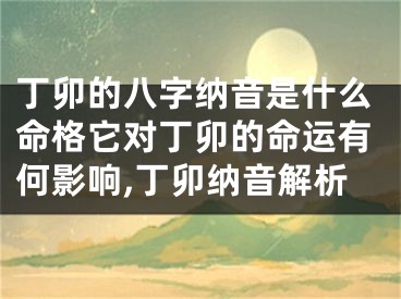 丁卯的八字纳音是什么命格它对丁卯的命运有何影响,丁卯纳音解析