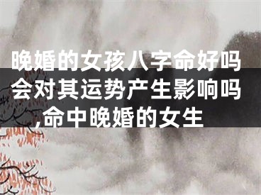 晚婚的女孩八字命好吗会对其运势产生影响吗,命中晚婚的女生
