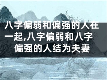 八字偏弱和偏强的人在一起,八字偏弱和八字偏强的人结为夫妻