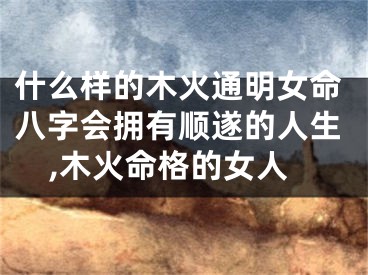 什么样的木火通明女命八字会拥有顺遂的人生,木火命格的女人