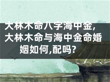 大林木命八字海中金,大林木命与海中金命婚姻如何,配吗?