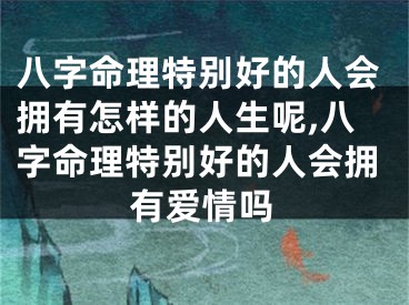 八字命理特别好的人会拥有怎样的人生呢,八字命理特别好的人会拥有爱情吗