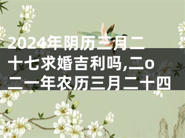 2024年阴历三月二十七求婚吉利吗,二o二一年农历三月二十四